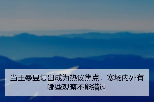 当王曼昱复出成为热议焦点，赛场内外有哪些观察不能错过 | leyu
